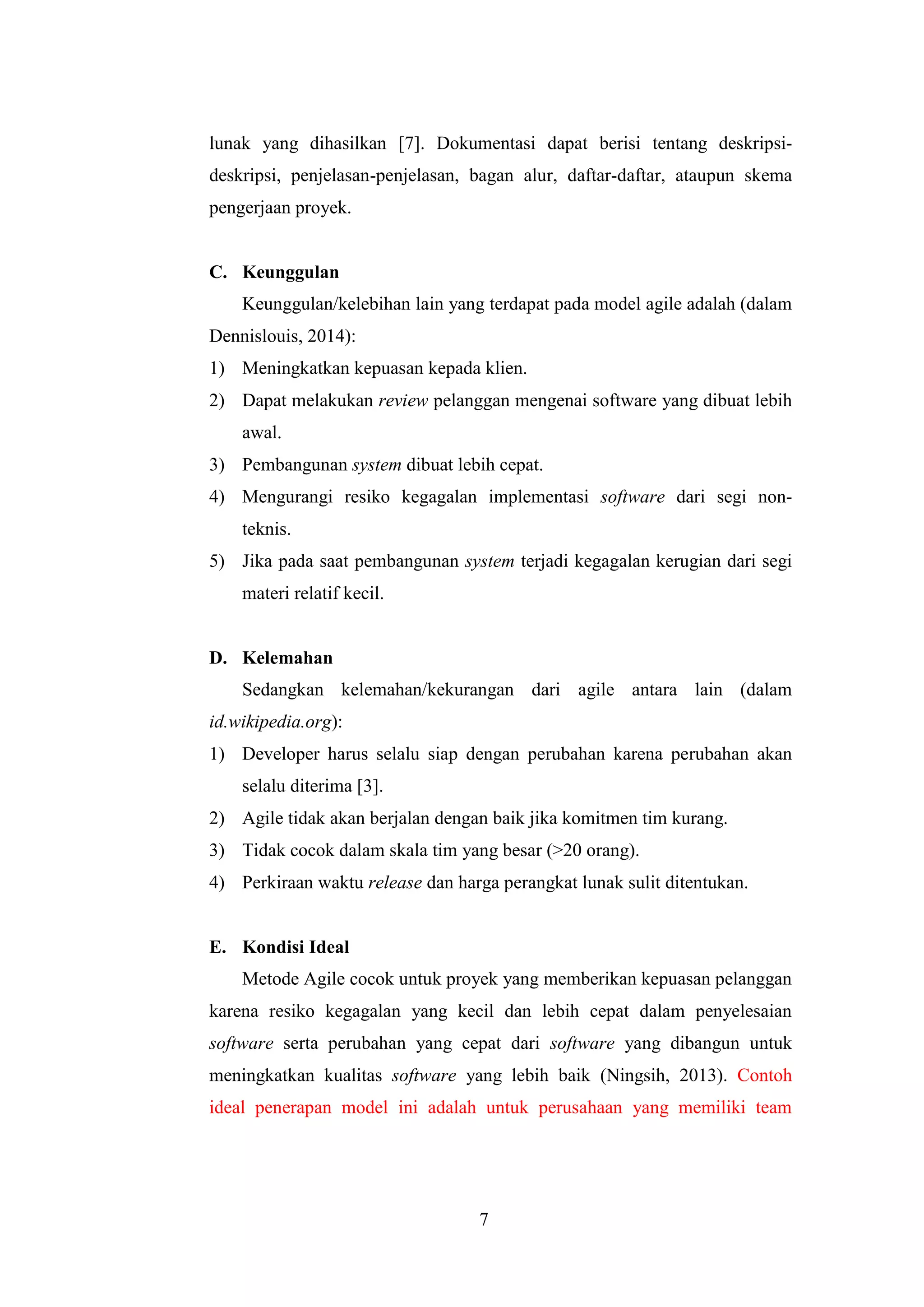 7
lunak yang dihasilkan [7]. Dokumentasi dapat berisi tentang deskripsi-
deskripsi, penjelasan-penjelasan, bagan alur, daftar-daftar, ataupun skema
pengerjaan proyek.
C. Keunggulan
Keunggulan/kelebihan lain yang terdapat pada model agile adalah (dalam
Dennislouis, 2014):
1) Meningkatkan kepuasan kepada klien.
2) Dapat melakukan review pelanggan mengenai software yang dibuat lebih
awal.
3) Pembangunan system dibuat lebih cepat.
4) Mengurangi resiko kegagalan implementasi software dari segi non-
teknis.
5) Jika pada saat pembangunan system terjadi kegagalan kerugian dari segi
materi relatif kecil.
D. Kelemahan
Sedangkan kelemahan/kekurangan dari agile antara lain (dalam
id.wikipedia.org):
1) Developer harus selalu siap dengan perubahan karena perubahan akan
selalu diterima [3].
2) Agile tidak akan berjalan dengan baik jika komitmen tim kurang.
3) Tidak cocok dalam skala tim yang besar (>20 orang).
4) Perkiraan waktu release dan harga perangkat lunak sulit ditentukan.
E. Kondisi Ideal
Metode Agile cocok untuk proyek yang memberikan kepuasan pelanggan
karena resiko kegagalan yang kecil dan lebih cepat dalam penyelesaian
software serta perubahan yang cepat dari software yang dibangun untuk
meningkatkan kualitas software yang lebih baik (Ningsih, 2013). Contoh
ideal penerapan model ini adalah untuk perusahaan yang memiliki team
 