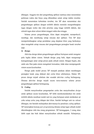 10
dibangun. Anggota tim dari pengembang aplikasi nantinya akan menentukan
perkiraan waktu dan biaya yang dibutuhkan untuk setiap indeks tersebut.
Setelah menentukan kebetuhan tersebut, tim XP akan menentukan alur
pengembangan aplikasi dengan terlebih dahulu memulai mengembangkan
tugas dengan resiko dan nilai prioritas yang tinggi terlebih dahulu, dan
seluruh tugas akan selesai dalam tenggat waktu dua minggu.
Selama proses pengembangan, klien dapat mengubah, memperkecil,
membagi, dan membuang setiap rencana dari aplikasi. Tim XP akan
mempertimbangkan setiap perubahan yang diajukan klien yang berikutnya
akan mengubah setiap rencana dari pengembangan perangkat lunak tersebut
juga.
2) Design
Aktivitas design dalam pengembangan aplikasi bertujuan untuk mengatur
pola logika dalam sistem. Sebuah design yang baik, dapat mengurangi
ketergantungan antar setiap proses pada sebuah sistem. Dengan begitu, jika
salah satu fitur pada sistem mengalami kerusakan, tidak akan mempengaruhi
sistem secara keseluruhan.
Design pada model proses XP menjadi panduan dalam membangun
perangkat lunak yang didasari dari cerita klien sebelumnya. Dalam XP,
proses design terjadi sebelum dan sesudah aktivitas coding berlangsung.
Dimana aktivitas design terjadi secara terus-menerus selama proses
pengembangan aplikasi berlangsung.
3) Coding
Setelah menyelesaikan pengumpulan cerita dan menyelesaikan design
untuk aplikasi secara keseluruhan, XP lebih merekomendasikan tim untuk
terlebih dahulu membuat modul unit tes yang bertujuan untuk melakukan uji
coba setiap cerita yang didapat dari klien. Setelah berbagai unit tes selesai
dibangun, tim barulah melanjutkan aktivitasnya ke penulisan coding aplikasi.
XP menerapkan konsep pair programming dimana setiap tugas sebuah modul
dikembangkan oleh dua orang programmer. XP beranggapan, 2 orang akan
lebih cepat dan baik dalam menyelesaikan sebuah masalah. Selanjutnya,
 