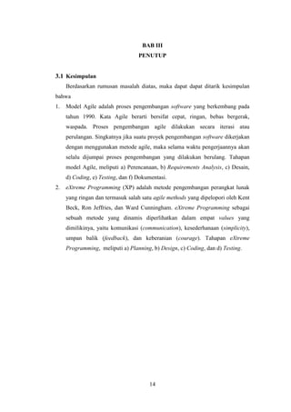 14
BAB III
PENUTUP
3.1 Kesimpulan
Berdasarkan rumusan masalah diatas, maka dapat dapat ditarik kesimpulan
bahwa
1. Model Agile adalah proses pengembangan software yang berkembang pada
tahun 1990. Kata Agile berarti bersifat cepat, ringan, bebas bergerak,
waspada. Proses pengembangan agile dilakukan secara iterasi atau
perulangan. Singkatnya jika suatu proyek pengembangan software dikerjakan
dengan menggunakan metode agile, maka selama waktu pengerjaannya akan
selalu dijumpai proses pengembangan yang dilakukan berulang. Tahapan
model Agile, meliputi a) Perencanaan, b) Requirements Analysis, c) Desain,
d) Coding, e) Testing, dan f) Dokumentasi.
2. eXtreme Programming (XP) adalah metode pengembangan perangkat lunak
yang ringan dan termasuk salah satu agile methods yang dipelopori oleh Kent
Beck, Ron Jeffries, dan Ward Cunningham. eXtreme Programming sebagai
sebuah metode yang dinamis diperlihatkan dalam empat values yang
dimilikinya, yaitu komunikasi (communication), kesederhanaan (simplicity),
umpan balik (feedback), dan keberanian (courage). Tahapan eXtreme
Programming, meliputi a) Planning, b) Design, c) Coding, dan d) Testing.
 
