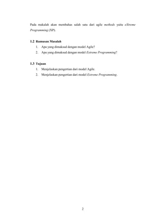 2
Pada makalah akan membahas salah satu dari agile methods yaitu eXtreme
Programming (XP).
1.2 Rumusan Masalah
1. Apa yang dimaksud dengan model Agile?
2. Apa yang dimaksud dengan model Extreme Programming?
1.3 Tujuan
1. Menjelaskan pengertian dari model Agile.
2. Menjelaskan pengertian dari model Extreme Programming.
 