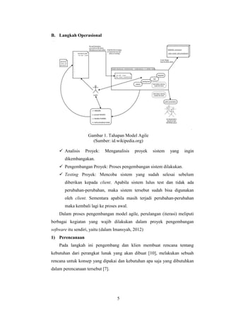 5
B. Langkah Operasional
Gambar 1. Tahapan Model Agile
(Sumber: id.wikipedia.org)
 Analisis Proyek: Menganalisis proyek sistem yang ingin
dikembangakan.
 Pengembangan Proyek: Proses pengembangan sistem dilakukan.
 Testing Proyek: Mencoba sistem yang sudah selesai sebelum
diberikan kepada client. Apabila sistem lulus test dan tidak ada
perubahan-perubahan, maka sistem tersebut sudah bisa digunakan
oleh client. Sementara apabila masih terjadi perubahan-perubahan
maka kembali lagi ke proses awal.
Dalam proses pengembangan model agile, perulangan (iterasi) meliputi
berbagai kegiatan yang wajib dilakukan dalam proyek pengembangan
software itu sendiri, yaitu (dalam Imansyah, 2012)
1) Perencanaan
Pada langkah ini pengembang dan klien membuat rencana tentang
kebutuhan dari perangkat lunak yang akan dibuat [10], melakukan sebuah
rencana untuk konsep yang dipakai dan kebutuhan apa saja yang dibutuhkan
dalam perencanaan tersebut [7].
 