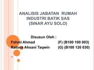 ANALISIS JABATAN RUMAH
INDUSTRI BATIK SAS
(SINAR AYU SOLO)
Disusun Oleh :
Fahmi Ahmad
(F) (B100 100 003)
Ratona Ahsani Taqwin
(G) (B100 120 030)

 