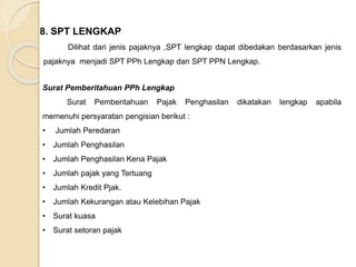 8. SPT LENGKAP 
Dilihat dari jenis pajaknya ,SPT lengkap dapat dibedakan berdasarkan jenis 
pajaknya menjadi SPT PPh Lengkap dan SPT PPN Lengkap. 
Surat Pemberitahuan PPh Lengkap 
Surat Pemberitahuan Pajak Penghasilan dikatakan lengkap apabila 
memenuhi persyaratan pengisian berikut : 
• Jumlah Peredaran 
• Jumlah Penghasilan 
• Jumlah Penghasilan Kena Pajak 
• Jumlah pajak yang Tertuang 
• Jumlah Kredit Pjak. 
• Jumlah Kekurangan atau Kelebihan Pajak 
• Surat kuasa 
• Surat setoran pajak 
 