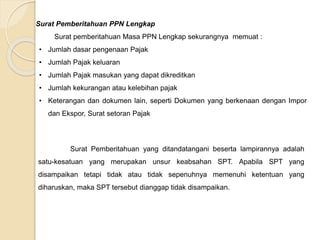 Surat Pemberitahuan PPN Lengkap 
Surat pemberitahuan Masa PPN Lengkap sekurangnya memuat : 
• Jumlah dasar pengenaan Pajak 
• Jumlah Pajak keluaran 
• Jumlah Pajak masukan yang dapat dikreditkan 
• Jumlah kekurangan atau kelebihan pajak 
• Keterangan dan dokumen lain, seperti Dokumen yang berkenaan dengan Impor 
dan Ekspor, Surat setoran Pajak 
Surat Pemberitahuan yang ditandatangani beserta lampirannya adalah 
satu-kesatuan yang merupakan unsur keabsahan SPT. Apabila SPT yang 
disampaikan tetapi tidak atau tidak sepenuhnya memenuhi ketentuan yang 
diharuskan, maka SPT tersebut dianggap tidak disampaikan. 
 