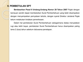 9. PEMBETULAN SPT 
Berdasarkan Pasal 8 Undang-Undang Nomor 28 Tahun 2007 Pajak dengan 
kemauan sendiri dapat membetulkan Surat Pemberitahuan yang telah disampaikan 
dengan menyampaikan pernyataan tertulis, dengan syarat Direktur Jenderal Pajak 
belum melakukan tindakan pemeriksaan. 
Dalam hal pembetulan Surat Pemberitahuan sebagaimana diatas menyatakan 
rugi atau lebih bayar, pembetulan Surat Pemberitahuan harus disampaikan paling 
lama 2 (dua) tahun sebelum daluwarsa penetapan. 
 