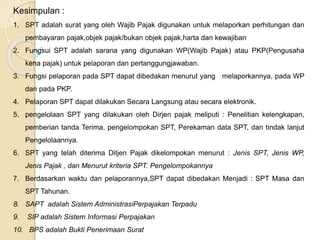 Kesimpulan : 
1. SPT adalah surat yang oleh Wajib Pajak digunakan untuk melaporkan perhitungan dan 
pembayaran pajak,objek pajak/bukan objek pajak,harta dan kewajiban 
2. Fungsui SPT adalah sarana yang digunakan WP(Wajib Pajak) atau PKP(Pengusaha 
kena pajak) untuk pelaporan dan pertanggungjawaban. 
3. Fungsi pelaporan pada SPT dapat dibedakan menurut yang melaporkannya, pada WP 
dan pada PKP. 
4. Pelaporan SPT dapat dilakukan Secara Langsung atau secara elektronik. 
5. pengelolaan SPT yang dilakukan oleh Dirjen pajak meliputi : Penelitian kelengkapan, 
pemberian tanda Terima, pengelompokan SPT, Perekaman data SPT, dan tindak lanjut 
Pengelolaannya. 
6. SPT yang telah diterima Ditjen Pajak dikelompokan menurut : Jenis SPT, Jenis WP, 
Jenis Pajak , dan Menurut kriteria SPT. Pengelompokannya 
7. Berdasarkan waktu dan pelaporannya,SPT dapat dibedakan Menjadi : SPT Masa dan 
SPT Tahunan. 
8. SAPT adalah Sistem AdministrasiPerpajakan Terpadu 
9. SIP adalah Sistem Informasi Perpajakan 
10. BPS adalah Bukti Penerimaan Surat 
 