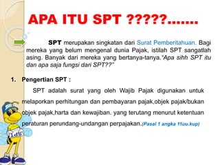 APA ITU SPT ?????....... 
SPT merupakan singkatan dari Surat Pemberitahuan. Bagi 
mereka yang belum mengenal dunia Pajak, istilah SPT sangatlah 
asing. Banyak dari mereka yang bertanya-tanya.“Apa sihh SPT itu 
dan apa saja fungsi dari SPT??” 
1. Pengertian SPT : 
SPT adalah surat yang oleh Wajib Pajak digunakan untuk 
melaporkan perhitungan dan pembayaran pajak,objek pajak/bukan 
objek pajak,harta dan kewajiban. yang terutang menurut ketentuan 
peraturan perundang-undangan perpajakan.(Pasal 1 angka 11uu.kup) 
 
