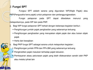 2. Fungsi SPT 
Fungsui SPT adalah sarana yang digunakan WP(Wajib Pajak) atau 
PKP(Pengusaha kena pajak) untuk pelaporan dan pertanggungjawaban. 
Fungsi pelaporan pada SPT dapat dibedakan menurut yang 
melaporkannya, pada WP dan pada PKP. 
a. Bagi WP fungsi pelaporan SPT terkait dengan beberapa kegiatan berikut : 
 Penghitungan jumlah pajak penghasilan yang sebenarnya tertuang 
 Penghitungan penghasilan yang merupakan objek pajak dan atau bukan objek 
pajak 
 Harta dan kewajiban 
b. Bagi PKP fungsi SPT sebagai sarana untuk melaporkan kegiatan : 
 Penghitungan jumlah PPN dan PPn.BM yang sebenarnya tertuang 
 Pengkreditan pajak masukan terhadap pajak keluaran. 
 Pembayaran ataau pelunasan pajak yang telah dilaksanakan sendiri oleh PKP 
atau melalui pihak lain 
 
