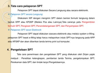 3. Tata cara pelaporan SPT 
Pelaporan SPT dapat dilakukan Secara Langsung atau secara elektronik. 
 Pelaporan SPT secara Langsung 
Dilakukam WP dengan mengirim SPT dalam bentuk formulir langsung dalam 
bentuk KPP atau KP2KP (Melalui Pos atau Lainnya).Tata caranya yaitu Pengambilan 
formulir SPT, Pengisian SPT, Penandatanganaan SPT, dan Penyampaian SPT. 
 Pelaporan SPT secar Elektronik 
Pelaporan SPT dapat dilakukan ssecara elektronik atau melalui system e-filling, 
pelaporan SPT lewat e-filling tetap harus melaporkan induk SPT-nya langsung pada KPP 
atau KP2KP dan akan diberikan tanda terima print out komputer. 
4. Pengelolaan SPT 
Tata cara penerimaan dan pengelolaan SPT yang dilakukan oleh Dirjen pajak 
meliputi : Penelitian kelengkapan, pemberian tanda Terima, pengelompokan SPT, 
Perekaman data SPT, dan tindak lanjut Pengelolaannya. 
 