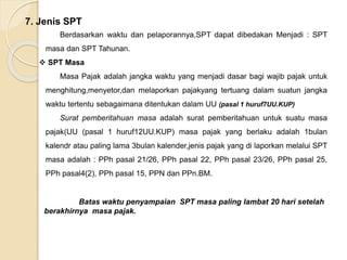 7. Jenis SPT 
Berdasarkan waktu dan pelaporannya,SPT dapat dibedakan Menjadi : SPT 
masa dan SPT Tahunan. 
 SPT Masa 
Masa Pajak adalah jangka waktu yang menjadi dasar bagi wajib pajak untuk 
menghitung,menyetor,dan melaporkan pajakyang tertuang dalam suatun jangka 
waktu tertentu sebagaimana ditentukan dalam UU (pasal 1 huruf7UU.KUP) 
Surat pemberitahuan masa adalah surat pemberitahuan untuk suatu masa 
pajak(UU (pasal 1 huruf12UU.KUP) masa pajak yang berlaku adalah 1bulan 
kalendr atau paling lama 3bulan kalender,jenis pajak yang di laporkan melalui SPT 
masa adalah : PPh pasal 21/26, PPh pasal 22, PPh pasal 23/26, PPh pasal 25, 
PPh pasal4(2), PPh pasal 15, PPN dan PPn.BM. 
Batas waktu penyampaian SPT masa paling lambat 20 hari setelah 
berakhirnya masa pajak. 
 
