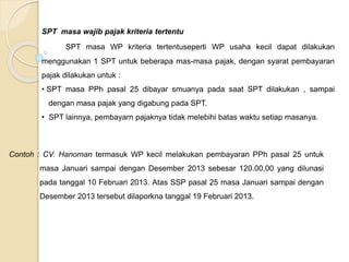SPT masa wajib pajak kriteria tertentu 
SPT masa WP kriteria tertentuseperti WP usaha kecil dapat dilakukan 
menggunakan 1 SPT untuk beberapa mas-masa pajak, dengan syarat pembayaran 
pajak dilakukan untuk : 
• SPT masa PPh pasal 25 dibayar smuanya pada saat SPT dilakukan , sampai 
dengan masa pajak yang digabung pada SPT. 
• SPT lainnya, pembayarn pajaknya tidak melebihi batas waktu setiap masanya. 
Contoh : CV. Hanoman termasuk WP kecil melakukan pembayaran PPh pasal 25 untuk 
masa Januari sampai dengan Desember 2013 sebesar 120.00,00 yang dilunasi 
pada tanggal 10 Februari 2013. Atas SSP pasal 25 masa Januari sampai dengan 
Desember 2013 tersebut dilaporkna tanggal 19 Februari 2013. 
 