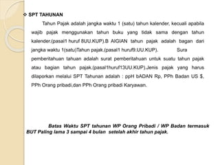  SPT TAHUNAN 
Tahun Pajak adalah jangka waktu 1 (satu) tahun kalender, kecuali apabila 
wajib pajak menggunakan tahun buku yang tidak sama dengan tahun 
kalender.(pasal1 huruf 8UU.KUP).B AIGIAN tahun pajak adalah bagan dari 
jangka waktu 1(satu)Tahun pajak.(pasal1 huruf9.UU.KUP). Sura 
pemberitahuan tahuan adalah surat pemberitahuan untuk suatu tahun pajak 
atau bagian tahun pajak.(pasal1huruf13UU.KUP).Jenis pajak yang harus 
dilaporkan melalui SPT Tahunan adalah : ppH bADAN Rp, PPh Badan US $, 
PPh Orang pribadi,dan PPh Orang pribadi Karyawan. 
Batas Waktu SPT tahunan WP Orang Pribadi / WP Badan termasuk 
BUT Paling lama 3 sampai 4 bulan setelah akhir tahun pajak. 
 
