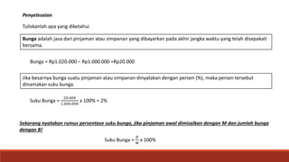 Bunga adalah jasa dari pinjaman atau simpanan yang dibayarkan pada akhir jangka waktu yang telah disepakati
bersama.
Penyelesaian
Jika besarnya bunga suatu pinjaman atau simpanan dinyatakan dengan persen (%), maka persen tersebut
dinamakan suku bunga.
Bunga = Rp1.020.000 – Rp1.000.000 =Rp20.000
Suku Bunga =
20.000
1.000.000
x 100% = 2%
Sekarang nyatakan rumus persentase suku bunga, jika pinjaman awal dimisalkan dengan M dan jumlah bunga
dengan B!
Suku Bunga =
𝐵
𝑀
x 100%
Tuliskanlah apa yang diketahui
 