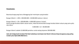 Besarnya bunga yang harus ditanggung dari meminjam uang tersebut
Bunga di Bank 1 = 20% × 200.000.000 = 40.000.000 (selama 1 tahun)
Bunga di Bank 2 = 2% × 200.000.000 = 4.000.000 (selama 1 bulan)
karena bunga tersebut dalam satuan bulan, maka kita konversikan bunga tersebut dalam satuan yang sama yaitu
satu tahun
4.000.000 × 12 = 48.000.000
Bunga di Bank 3 adalah 23.000.000 pertahun untuk setiap pinjaman 200.000.000.
Jadi, dari ketiga bank tersebut Pak Rudi sebaiknya meminjam dari Bank 3 dimana biaya bunganya yang paling
rendah yaitu Rp23.000.000/tahun.
Penyelesaian:
 