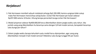 Kerjakeun!
1. Pak Hermawan membeli sebuah notebook seharga Rp2.285.000, karena uangnya tidak cukup
maka Pak Hermawan mencicilnya setiap bulan. Cicilan Pak Hermawan per bulan sebesar
Rp297.000 selama 10 bulan. Hitung berapa persenkah bunga cicilan Pak Hermawan!
2. Modal pinjaman sebesar Rp400.000,00 harus dikembalikan dalam jangka waktu satu tahun. Jika
jumlah uang yang dikembalikan itu besarnya sama dengan 5/4 kali modal semula, berapakah besarnya
suku bunga per tahun?
3. Dalam jangka waktu berapa tahunkah suatu modal harus dipinjamkan, agar uang yang
dikembalikan menjadi 3 kali modal semula? Diketahui suku bunga tunggal 4% per bulan.
 