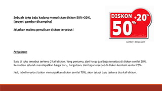 Sebuah toko baju kadang menuliskan diskon 50%+20%,
(seperti gambar disamping)
Jelaskan makna penulisan diskon tersebut!
Penjelasan
Baju di toko tersebut terkena 2 kali diskon. Yang pertama, dari harga jual baju tersebut di diskon senilai 50%.
Kemudian setelah mendapatkan harga baru, harga baru dari baju tersebut di diskon kembali senilai 20%.
Jadi, label tersebut bukan menunjukkan diskon senilai 70%, akan tetapi baju terkena dua kali diskon.
sumber: dlaiqa.com
 