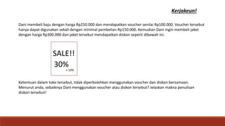 Kerjakeun!
SALE!!
!30%
+ 10%
Dani membeli baju dengan harga Rp250.000 dan mendapatkan voucher senilai Rp100.000. Voucher tersebut
hanya dapat digunakan sekali dengan minimal pembelian Rp150.000. Kemudian Dani ingin membeli jaket
dengan harga Rp300.000 dan jaket tersebut mendapatkan diskon seperti dibawah ini.
Ketentuan dalam toko tersebut, tidak diperbolehkan menggunakan voucher dan diskon bersamaan.
Menurut anda, sebaiknya Dani menggunakan voucher atau diskon tersebut? Jelaskan makna penulisan
diskon tersebut!
 