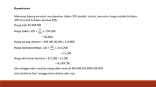 Penyelesaian
Maknanya barang tersebut mendapatkan diskon 30% terlebih dahulu, kemudian harga setelah di diskon
30% tersebut di diskon kembali 10%.
Harga jaket Rp300.000
Harga diskon 30% =
30
100
𝑥 300.000
= 90.000
Harga barang tersebut = 300.000-90.000 = 210.000
Harga didiskon kembali 10% =
10
100
𝑥 210.000
= 21.000
Harga akhir jaket tersebut = 210.000 – 21.000
= Rp189.000
Jika menggunakan voucher, harga jaket menjadi 300.000-100.000=200.000
Jadi sebaiknya Dani menggunakan diskon jaket saja.
 