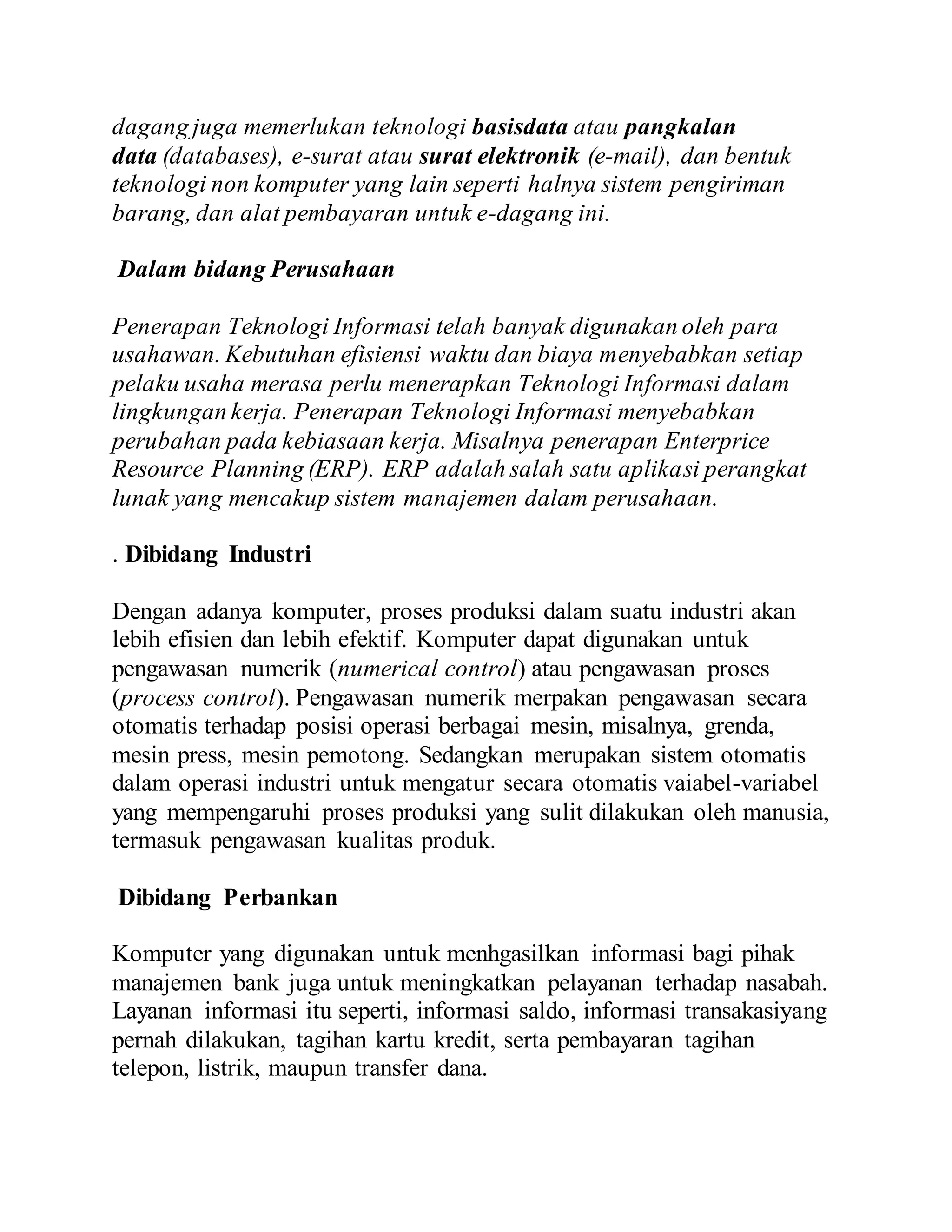 dagang juga memerlukan teknologi basisdata atau pangkalan 
data (databases), e-surat atau surat elektronik (e-mail), dan bentuk 
teknologi non komputer yang lain seperti halnya sistem pengiriman 
barang, dan alat pembayaran untuk e-dagang ini. 
Dalam bidang Perusahaan 
Penerapan Teknologi Informasi telah banyak digunakan oleh para 
usahawan. Kebutuhan efisiensi waktu dan biaya menyebabkan setiap 
pelaku usaha merasa perlu menerapkan Teknologi Informasi dalam 
lingkungan kerja. Penerapan Teknologi Informasi menyebabkan 
perubahan pada kebiasaan kerja. Misalnya penerapan Enterprice 
Resource Planning (ERP). ERP adalah salah satu aplikasi perangkat 
lunak yang mencakup sistem manajemen dalam perusahaan. 
. Dibidang Industri 
Dengan adanya komputer, proses produksi dalam suatu industri akan 
lebih efisien dan lebih efektif. Komputer dapat digunakan untuk 
pengawasan numerik (numerical control) atau pengawasan proses 
(process control). Pengawasan numerik merpakan pengawasan secara 
otomatis terhadap posisi operasi berbagai mesin, misalnya, grenda, 
mesin press, mesin pemotong. Sedangkan merupakan sistem otomatis 
dalam operasi industri untuk mengatur secara otomatis vaiabel-variabel 
yang mempengaruhi proses produksi yang sulit dilakukan oleh manusia, 
termasuk pengawasan kualitas produk. 
Dibidang Perbankan 
Komputer yang digunakan untuk menhgasilkan informasi bagi pihak 
manajemen bank juga untuk meningkatkan pelayanan terhadap nasabah. 
Layanan informasi itu seperti, informasi saldo, informasi transakasiyang 
pernah dilakukan, tagihan kartu kredit, serta pembayaran tagihan 
telepon, listrik, maupun transfer dana. 
 