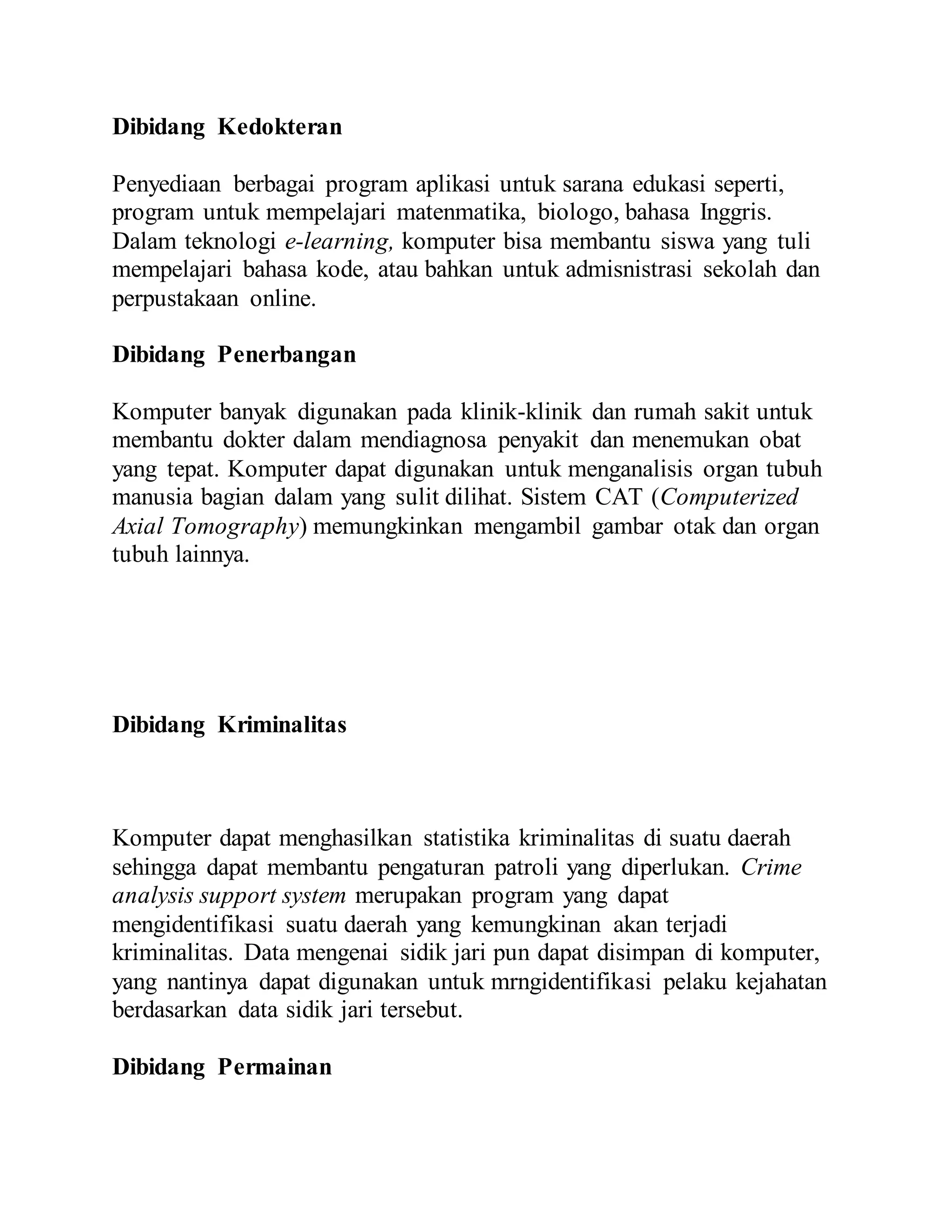 Dibidang Kedokteran 
Penyediaan berbagai program aplikasi untuk sarana edukasi seperti, 
program untuk mempelajari matenmatika, biologo, bahasa Inggris. 
Dalam teknologi e-learning, komputer bisa membantu siswa yang tuli 
mempelajari bahasa kode, atau bahkan untuk admisnistrasi sekolah dan 
perpustakaan online. 
Dibidang Penerbangan 
Komputer banyak digunakan pada klinik-klinik dan rumah sakit untuk 
membantu dokter dalam mendiagnosa penyakit dan menemukan obat 
yang tepat. Komputer dapat digunakan untuk menganalisis organ tubuh 
manusia bagian dalam yang sulit dilihat. Sistem CAT (Computerized 
Axial Tomography) memungkinkan mengambil gambar otak dan organ 
tubuh lainnya. 
Dibidang Kriminalitas 
Komputer dapat menghasilkan statistika kriminalitas di suatu daerah 
sehingga dapat membantu pengaturan patroli yang diperlukan. Crime 
analysis support system merupakan program yang dapat 
mengidentifikasi suatu daerah yang kemungkinan akan terjadi 
kriminalitas. Data mengenai sidik jari pun dapat disimpan di komputer, 
yang nantinya dapat digunakan untuk mrngidentifikasi pelaku kejahatan 
berdasarkan data sidik jari tersebut. 
Dibidang Permainan 
 