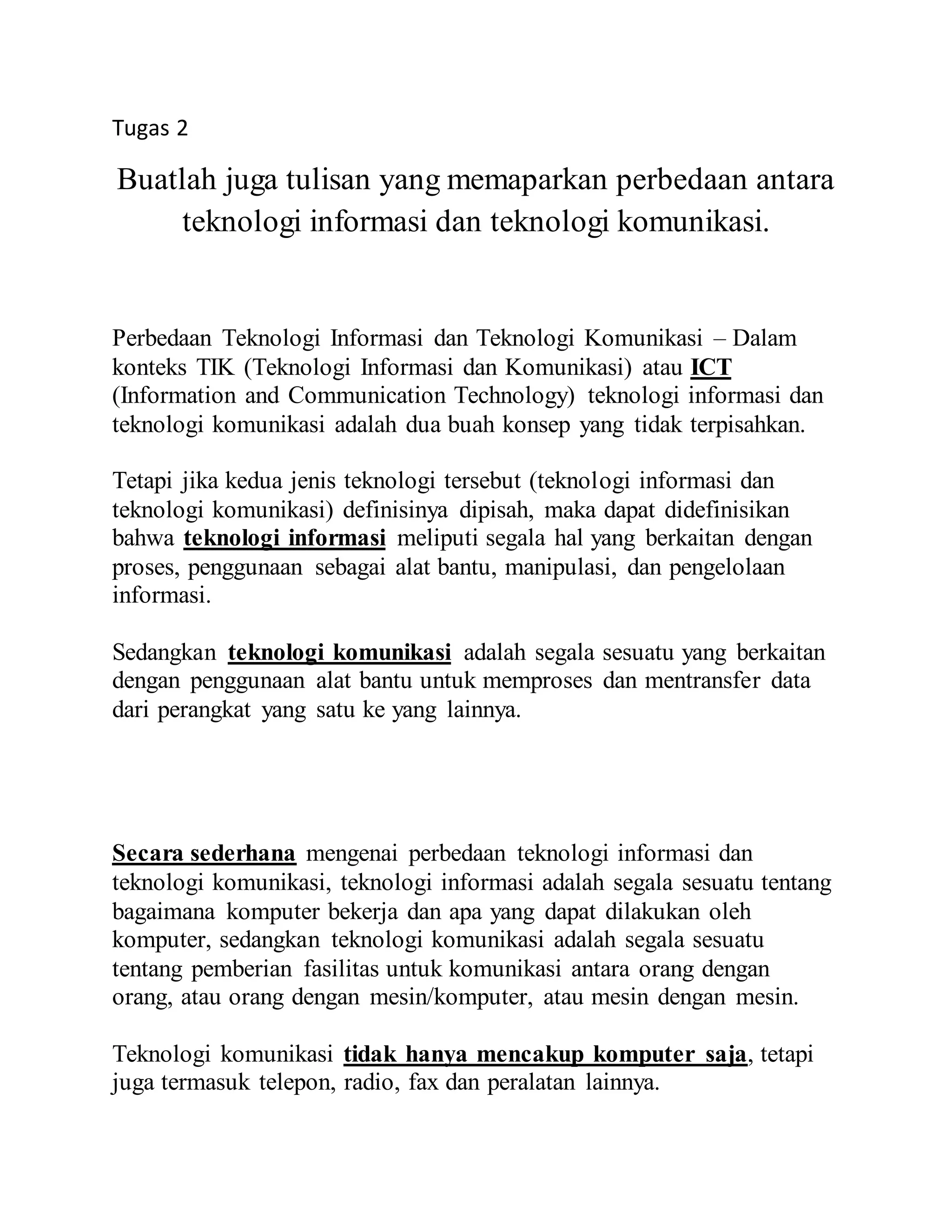 Tugas 2 
Buatlah juga tulisan yang memaparkan perbedaan antara 
teknologi informasi dan teknologi komunikasi. 
Perbedaan Teknologi Informasi dan Teknologi Komunikasi – Dalam 
konteks TIK (Teknologi Informasi dan Komunikasi) atau ICT 
(Information and Communication Technology) teknologi informasi dan 
teknologi komunikasi adalah dua buah konsep yang tidak terpisahkan. 
Tetapi jika kedua jenis teknologi tersebut (teknologi informasi dan 
teknologi komunikasi) definisinya dipisah, maka dapat didefinisikan 
bahwa teknologi informasi meliputi segala hal yang berkaitan dengan 
proses, penggunaan sebagai alat bantu, manipulasi, dan pengelolaan 
informasi. 
Sedangkan teknologi komunikasi adalah segala sesuatu yang berkaitan 
dengan penggunaan alat bantu untuk memproses dan mentransfer data 
dari perangkat yang satu ke yang lainnya. 
Secara sederhana mengenai perbedaan teknologi informasi dan 
teknologi komunikasi, teknologi informasi adalah segala sesuatu tentang 
bagaimana komputer bekerja dan apa yang dapat dilakukan oleh 
komputer, sedangkan teknologi komunikasi adalah segala sesuatu 
tentang pemberian fasilitas untuk komunikasi antara orang dengan 
orang, atau orang dengan mesin/komputer, atau mesin dengan mesin. 
Teknologi komunikasi tidak hanya mencakup komputer saja, tetapi 
juga termasuk telepon, radio, fax dan peralatan lainnya. 
 