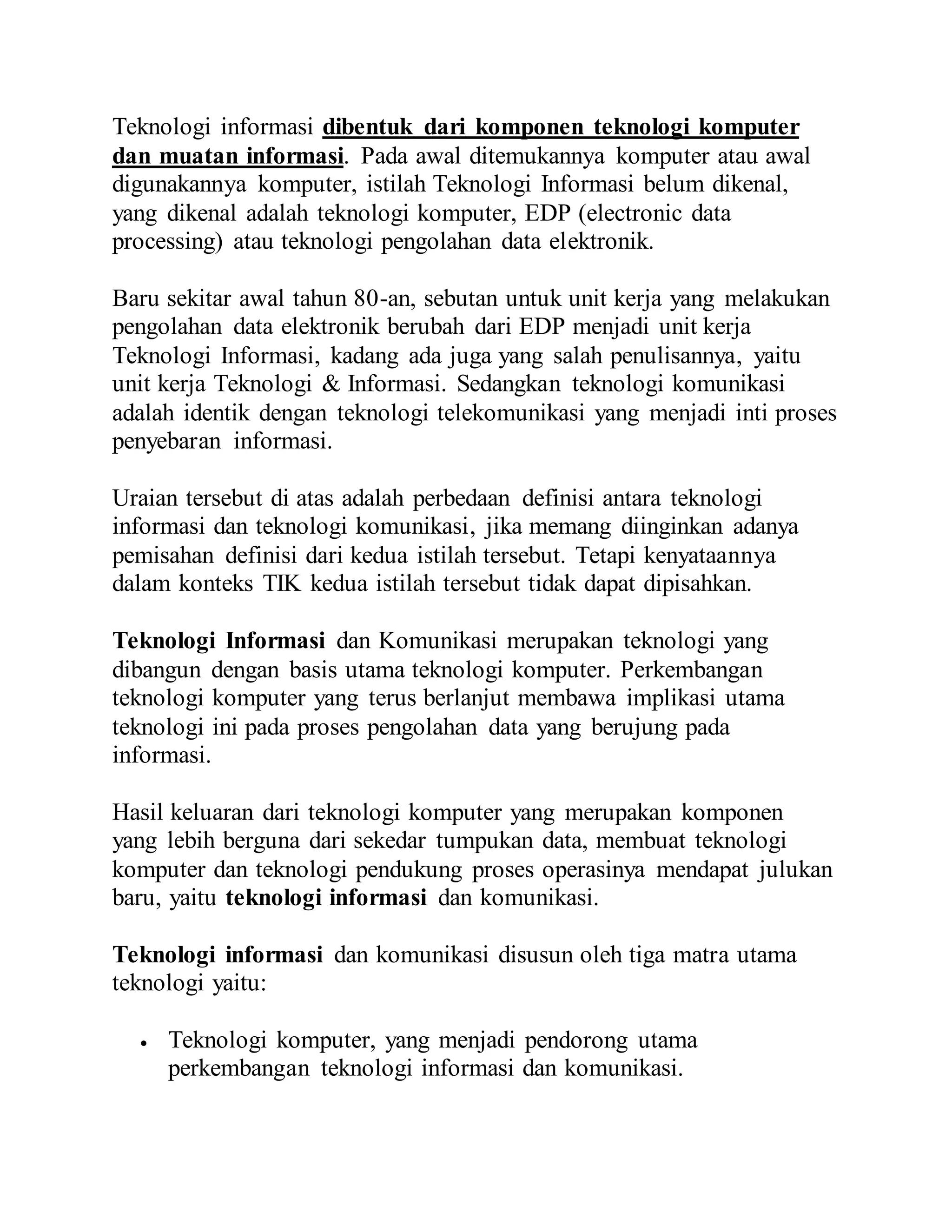 Teknologi informasi dibentuk dari komponen teknologi komputer 
dan muatan informasi. Pada awal ditemukannya komputer atau awal 
digunakannya komputer, istilah Teknologi Informasi belum dikenal, 
yang dikenal adalah teknologi komputer, EDP (electronic data 
processing) atau teknologi pengolahan data elektronik. 
Baru sekitar awal tahun 80-an, sebutan untuk unit kerja yang melakukan 
pengolahan data elektronik berubah dari EDP menjadi unit kerja 
Teknologi Informasi, kadang ada juga yang salah penulisannya, yaitu 
unit kerja Teknologi & Informasi. Sedangkan teknologi komunikasi 
adalah identik dengan teknologi telekomunikasi yang menjadi inti proses 
penyebaran informasi. 
Uraian tersebut di atas adalah perbedaan definisi antara teknologi 
informasi dan teknologi komunikasi, jika memang diinginkan adanya 
pemisahan definisi dari kedua istilah tersebut. Tetapi kenyataannya 
dalam konteks TIK kedua istilah tersebut tidak dapat dipisahkan. 
Teknologi Informasi dan Komunikasi merupakan teknologi yang 
dibangun dengan basis utama teknologi komputer. Perkembangan 
teknologi komputer yang terus berlanjut membawa implikasi utama 
teknologi ini pada proses pengolahan data yang berujung pada 
informasi. 
Hasil keluaran dari teknologi komputer yang merupakan komponen 
yang lebih berguna dari sekedar tumpukan data, membuat teknologi 
komputer dan teknologi pendukung proses operasinya mendapat julukan 
baru, yaitu teknologi informasi dan komunikasi. 
Teknologi informasi dan komunikasi disusun oleh tiga matra utama 
teknologi yaitu: 
 Teknologi komputer, yang menjadi pendorong utama 
perkembangan teknologi informasi dan komunikasi. 
 