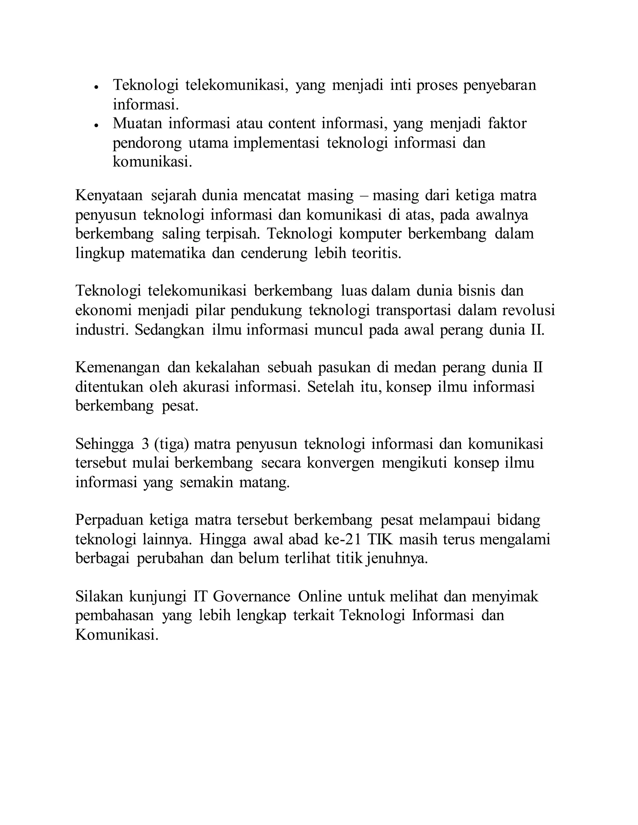  Teknologi telekomunikasi, yang menjadi inti proses penyebaran 
informasi. 
 Muatan informasi atau content informasi, yang menjadi faktor 
pendorong utama implementasi teknologi informasi dan 
komunikasi. 
Kenyataan sejarah dunia mencatat masing – masing dari ketiga matra 
penyusun teknologi informasi dan komunikasi di atas, pada awalnya 
berkembang saling terpisah. Teknologi komputer berkembang dalam 
lingkup matematika dan cenderung lebih teoritis. 
Teknologi telekomunikasi berkembang luas dalam dunia bisnis dan 
ekonomi menjadi pilar pendukung teknologi transportasi dalam revolusi 
industri. Sedangkan ilmu informasi muncul pada awal perang dunia II. 
Kemenangan dan kekalahan sebuah pasukan di medan perang dunia II 
ditentukan oleh akurasi informasi. Setelah itu, konsep ilmu informasi 
berkembang pesat. 
Sehingga 3 (tiga) matra penyusun teknologi informasi dan komunikasi 
tersebut mulai berkembang secara konvergen mengikuti konsep ilmu 
informasi yang semakin matang. 
Perpaduan ketiga matra tersebut berkembang pesat melampaui bidang 
teknologi lainnya. Hingga awal abad ke-21 TIK masih terus mengalami 
berbagai perubahan dan belum terlihat titik jenuhnya. 
Silakan kunjungi IT Governance Online untuk melihat dan menyimak 
pembahasan yang lebih lengkap terkait Teknologi Informasi dan 
Komunikasi. 
