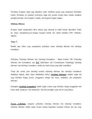 Permainan komputer dapat juga digunakan untuk membantu pasien yang mempunyai kelemahan 
mental. Permainan ini menuntut konsentrasi tinggi dari pemain, pemain harus mampu mengikuti 
petunjuk-petunjuk dari komputer, berpikr, dan bergerak dengan tangkas. 
Dibidang Hiburan 
Kompter dapat memproduksi filem animasi yang sekarang ini sudah banyak diproduksi. Selain 
itu, dapat menciptakan game dengan beragam bentuk dan model (misalkan PSP, Nintendo, 
XBOX) 
Tugas 2 
Buatlah juga tulisan yang memaparkan perbedaan antara teknologi informasi dan teknologi 
komunikasi. 
Perbedaan Teknologi Informasi dan Teknologi Komunikasi – Dalam konteks TIK (Teknologi 
Informasi dan Komunikasi) atau ICT (Information and Communication Technology) teknologi 
informasi dan teknologi komunikasi adalah dua buah konsep yang tidak terpisahkan. 
Tetapi jika kedua jenis teknologi tersebut (teknologi informasi dan teknologi komunikasi) 
definisinya dipisah, maka dapat didefinisikan bahwa teknologi informasi meliputi segala hal 
yang berkaitan dengan proses, penggunaan sebagai alat bantu, manipulasi, dan pengelolaan 
informasi. 
Sedangkan teknologi komunikasi adalah segala sesuatu yang berkaitan dengan penggunaan alat 
bantu untuk memproses dan mentransfer data dari perangkat yang satu ke yang lainnya. 
Secara sederhana mengenai perbedaan teknologi informasi dan teknologi komunikasi, 
teknologi informasi adalah segala sesuatu tentang bagaimana komputer bekerja dan apa yang 
 