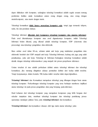 dapat dilakukan oleh komputer, sedangkan teknologi komunikasi adalah segala sesuatu tentang 
pemberian fasilitas untuk komunikasi antara orang dengan orang, atau orang dengan 
mesin/komputer, atau mesin dengan mesin. 
Teknologi komunikasi tidak hanya mencakup komputer saja, tetapi juga termasuk telepon, 
radio, fax dan peralatan lainnya. 
Teknologi informasi dibentuk dari komponen teknologi komputer dan muatan informasi. 
Pada awal ditemukannya komputer atau awal digunakannya komputer, istilah Teknologi 
Informasi belum dikenal, yang dikenal adalah teknologi komputer, EDP (electronic data 
processing) atau teknologi pengolahan data elektronik. 
Baru sekitar awal tahun 80-an, sebutan untuk unit kerja yang melakukan pengolahan data 
elektronik berubah dari EDP menjadi unit kerja Teknologi Informasi, kadang ada juga yang salah 
penulisannya, yaitu unit kerja Teknologi & Informasi. Sedangkan teknologi komunikasi adalah 
identik dengan teknologi telekomunikasi yang menjadi inti proses penyebaran informasi. 
Uraian tersebut di atas adalah perbedaan definisi antara teknologi informasi dan teknologi 
komunikasi, jika memang diinginkan adanya pemisahan definisi dari kedua istilah tersebut. 
Tetapi kenyataannya dalam konteks TIK kedua istilah tersebut tidak dapat dipisahkan. 
Teknologi Informasi dan Komunikasi merupakan teknologi yang dibangun dengan basis utama 
teknologi komputer. Perkembangan teknologi komputer yang terus berlanjut membawa implikasi 
utama teknologi ini pada proses pengolahan data yang berujung pada informasi. 
Hasil keluaran dari teknologi komputer yang merupakan komponen yang lebih berguna dari 
sekedar tumpukan data, membuat teknologi komputer dan teknologi pendukung proses 
operasinya mendapat julukan baru, yaitu teknologi informasi dan komunikasi. 
Teknologi informasi dan komunikasi disusun oleh tiga matra utama teknologi yaitu: 
 