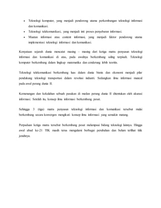  Teknologi komputer, yang menjadi pendorong utama perkembangan teknologi informasi 
dan komunikasi. 
 Teknologi telekomunikasi, yang menjadi inti proses penyebaran informasi. 
 Muatan informasi atau content informasi, yang menjadi faktor pendorong utama 
implementasi teknologi informasi dan komunikasi. 
Kenyataan sejarah dunia mencatat masing – masing dari ketiga matra penyusun teknologi 
informasi dan komunikasi di atas, pada awalnya berkembang saling terpisah. Teknologi 
komputer berkembang dalam lingkup matematika dan cenderung lebih teoritis. 
Teknologi telekomunikasi berkembang luas dalam dunia bisnis dan ekonomi menjadi pilar 
pendukung teknologi transportasi dalam revolusi industri. Sedangkan ilmu informasi muncul 
pada awal perang dunia II. 
Kemenangan dan kekalahan sebuah pasukan di medan perang dunia II ditentukan oleh akurasi 
informasi. Setelah itu, konsep ilmu informasi berkembang pesat. 
Sehingga 3 (tiga) matra penyusun teknologi informasi dan komunikasi tersebut mulai 
berkembang secara konvergen mengikuti konsep ilmu informasi yang semakin matang. 
Perpaduan ketiga matra tersebut berkembang pesat melampaui bidang teknologi lainnya. Hingga 
awal abad ke-21 TIK masih terus mengalami berbagai perubahan dan belum terlihat titik 
jenuhnya. 
