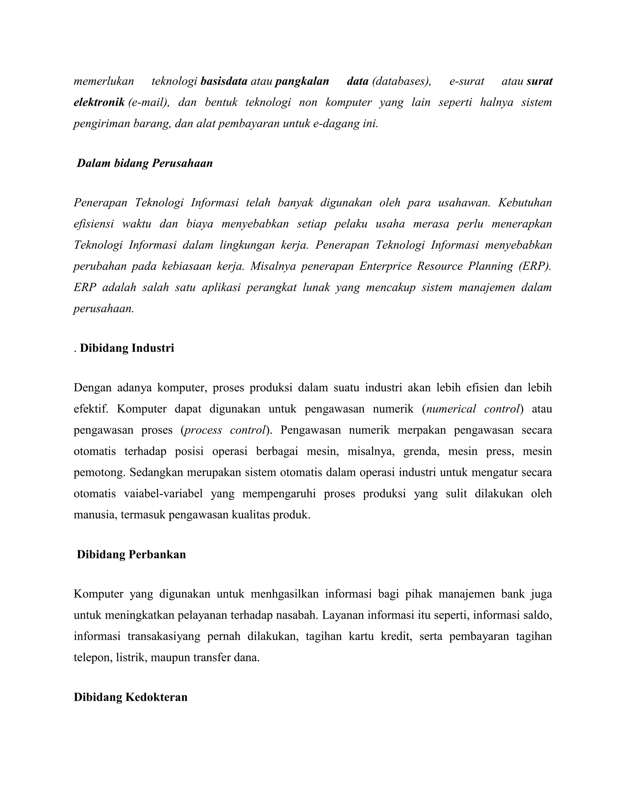 memerlukan teknologi basisdata atau pangkalan data (databases), e-surat atau surat 
elektronik (e-mail), dan bentuk teknologi non komputer yang lain seperti halnya sistem 
pengiriman barang, dan alat pembayaran untuk e-dagang ini. 
Dalam bidang Perusahaan 
Penerapan Teknologi Informasi telah banyak digunakan oleh para usahawan. Kebutuhan 
efisiensi waktu dan biaya menyebabkan setiap pelaku usaha merasa perlu menerapkan 
Teknologi Informasi dalam lingkungan kerja. Penerapan Teknologi Informasi menyebabkan 
perubahan pada kebiasaan kerja. Misalnya penerapan Enterprice Resource Planning (ERP). 
ERP adalah salah satu aplikasi perangkat lunak yang mencakup sistem manajemen dalam 
perusahaan. 
. Dibidang Industri 
Dengan adanya komputer, proses produksi dalam suatu industri akan lebih efisien dan lebih 
efektif. Komputer dapat digunakan untuk pengawasan numerik (numerical control) atau 
pengawasan proses (process control). Pengawasan numerik merpakan pengawasan secara 
otomatis terhadap posisi operasi berbagai mesin, misalnya, grenda, mesin press, mesin 
pemotong. Sedangkan merupakan sistem otomatis dalam operasi industri untuk mengatur secara 
otomatis vaiabel-variabel yang mempengaruhi proses produksi yang sulit dilakukan oleh 
manusia, termasuk pengawasan kualitas produk. 
Dibidang Perbankan 
Komputer yang digunakan untuk menhgasilkan informasi bagi pihak manajemen bank juga 
untuk meningkatkan pelayanan terhadap nasabah. Layanan informasi itu seperti, informasi saldo, 
informasi transakasiyang pernah dilakukan, tagihan kartu kredit, serta pembayaran tagihan 
telepon, listrik, maupun transfer dana. 
Dibidang Kedokteran 
 