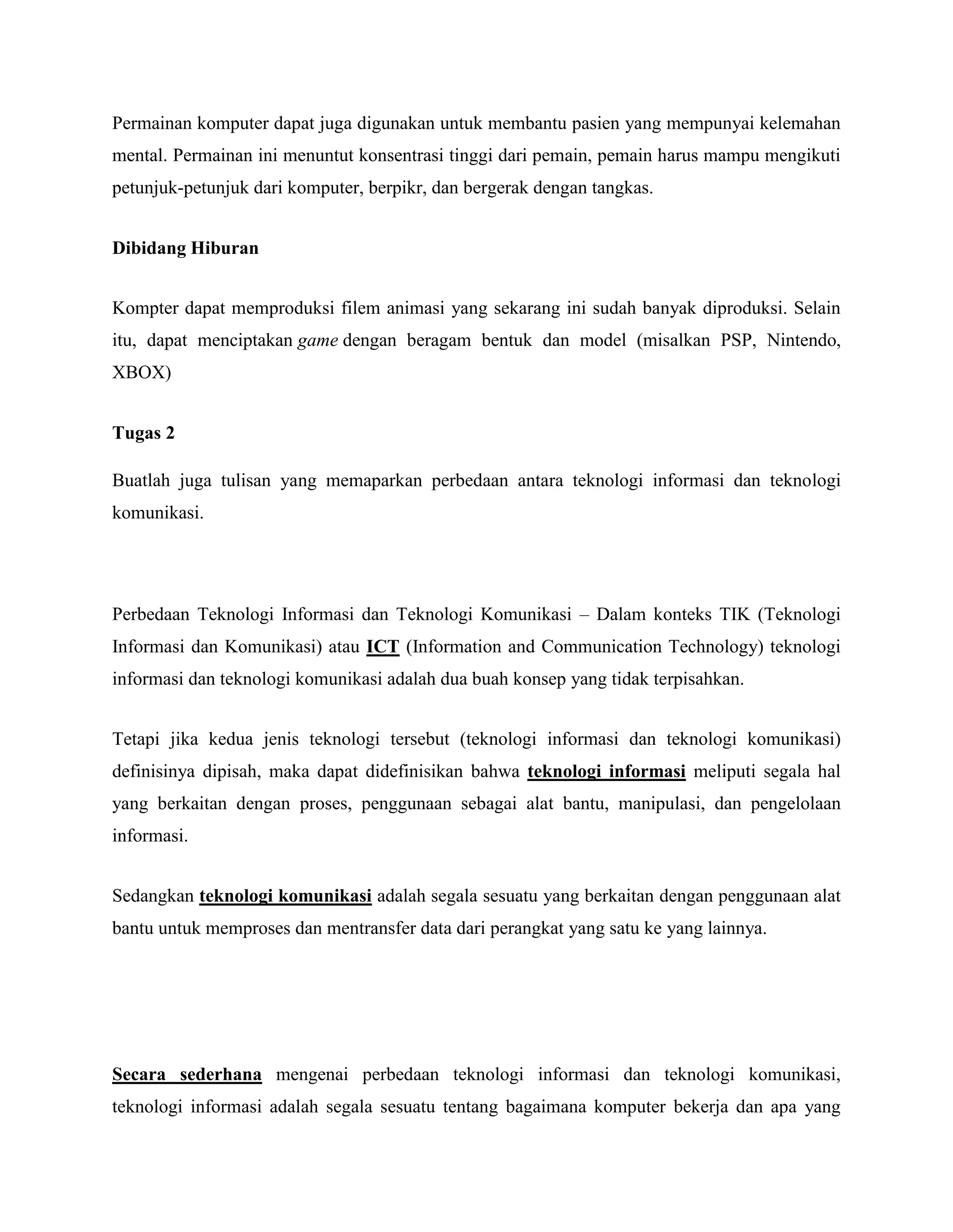 Permainan komputer dapat juga digunakan untuk membantu pasien yang mempunyai kelemahan 
mental. Permainan ini menuntut konsentrasi tinggi dari pemain, pemain harus mampu mengikuti 
petunjuk-petunjuk dari komputer, berpikr, dan bergerak dengan tangkas. 
Dibidang Hiburan 
Kompter dapat memproduksi filem animasi yang sekarang ini sudah banyak diproduksi. Selain 
itu, dapat menciptakan game dengan beragam bentuk dan model (misalkan PSP, Nintendo, 
XBOX) 
Tugas 2 
Buatlah juga tulisan yang memaparkan perbedaan antara teknologi informasi dan teknologi 
komunikasi. 
Perbedaan Teknologi Informasi dan Teknologi Komunikasi – Dalam konteks TIK (Teknologi 
Informasi dan Komunikasi) atau ICT (Information and Communication Technology) teknologi 
informasi dan teknologi komunikasi adalah dua buah konsep yang tidak terpisahkan. 
Tetapi jika kedua jenis teknologi tersebut (teknologi informasi dan teknologi komunikasi) 
definisinya dipisah, maka dapat didefinisikan bahwa teknologi informasi meliputi segala hal 
yang berkaitan dengan proses, penggunaan sebagai alat bantu, manipulasi, dan pengelolaan 
informasi. 
Sedangkan teknologi komunikasi adalah segala sesuatu yang berkaitan dengan penggunaan alat 
bantu untuk memproses dan mentransfer data dari perangkat yang satu ke yang lainnya. 
Secara sederhana mengenai perbedaan teknologi informasi dan teknologi komunikasi, 
teknologi informasi adalah segala sesuatu tentang bagaimana komputer bekerja dan apa yang 
 