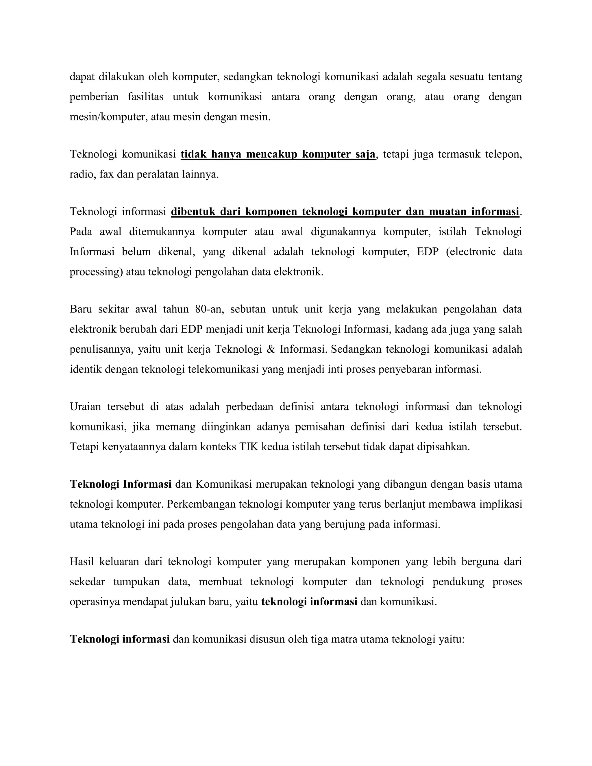 dapat dilakukan oleh komputer, sedangkan teknologi komunikasi adalah segala sesuatu tentang 
pemberian fasilitas untuk komunikasi antara orang dengan orang, atau orang dengan 
mesin/komputer, atau mesin dengan mesin. 
Teknologi komunikasi tidak hanya mencakup komputer saja, tetapi juga termasuk telepon, 
radio, fax dan peralatan lainnya. 
Teknologi informasi dibentuk dari komponen teknologi komputer dan muatan informasi. 
Pada awal ditemukannya komputer atau awal digunakannya komputer, istilah Teknologi 
Informasi belum dikenal, yang dikenal adalah teknologi komputer, EDP (electronic data 
processing) atau teknologi pengolahan data elektronik. 
Baru sekitar awal tahun 80-an, sebutan untuk unit kerja yang melakukan pengolahan data 
elektronik berubah dari EDP menjadi unit kerja Teknologi Informasi, kadang ada juga yang salah 
penulisannya, yaitu unit kerja Teknologi & Informasi. Sedangkan teknologi komunikasi adalah 
identik dengan teknologi telekomunikasi yang menjadi inti proses penyebaran informasi. 
Uraian tersebut di atas adalah perbedaan definisi antara teknologi informasi dan teknologi 
komunikasi, jika memang diinginkan adanya pemisahan definisi dari kedua istilah tersebut. 
Tetapi kenyataannya dalam konteks TIK kedua istilah tersebut tidak dapat dipisahkan. 
Teknologi Informasi dan Komunikasi merupakan teknologi yang dibangun dengan basis utama 
teknologi komputer. Perkembangan teknologi komputer yang terus berlanjut membawa implikasi 
utama teknologi ini pada proses pengolahan data yang berujung pada informasi. 
Hasil keluaran dari teknologi komputer yang merupakan komponen yang lebih berguna dari 
sekedar tumpukan data, membuat teknologi komputer dan teknologi pendukung proses 
operasinya mendapat julukan baru, yaitu teknologi informasi dan komunikasi. 
Teknologi informasi dan komunikasi disusun oleh tiga matra utama teknologi yaitu: 
 