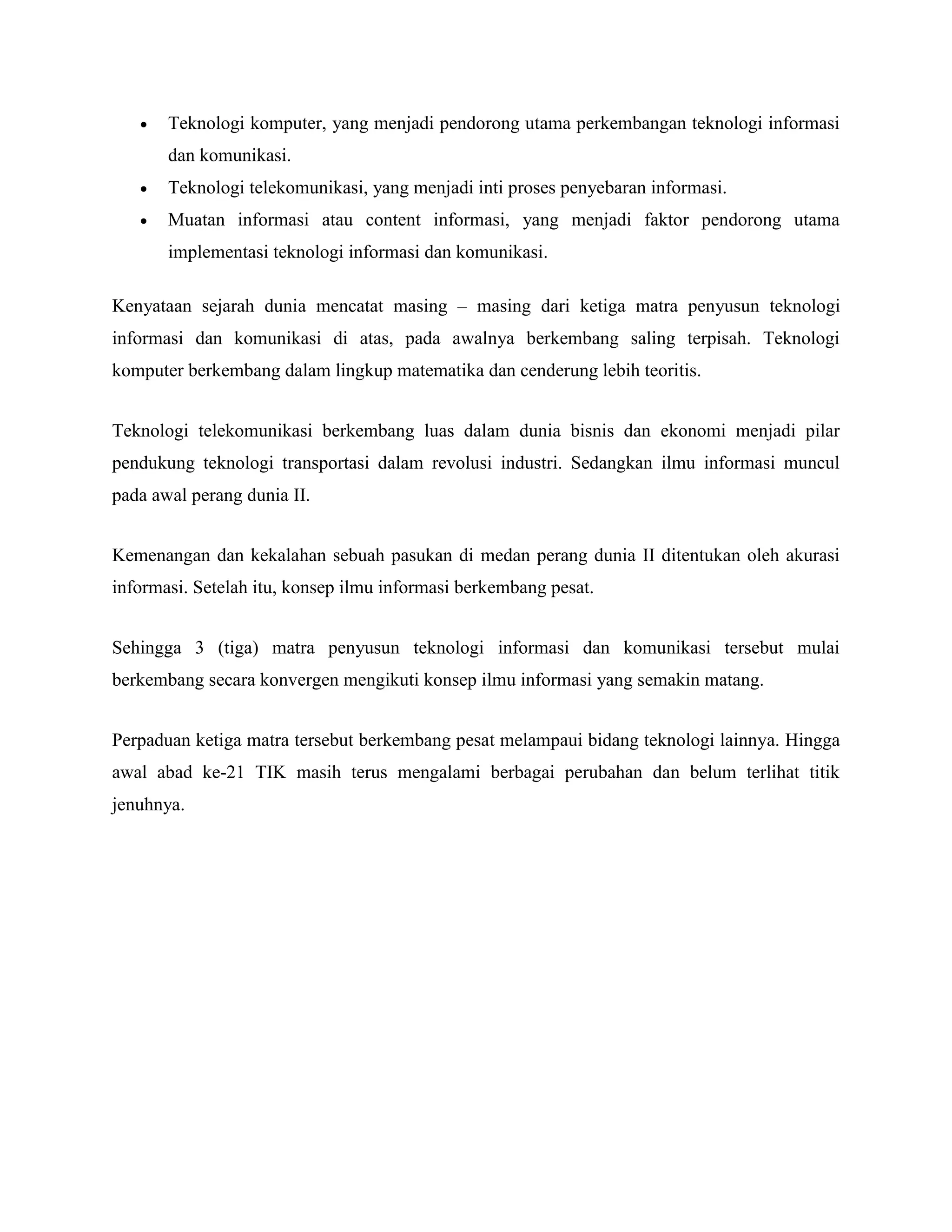 Teknologi komputer, yang menjadi pendorong utama perkembangan teknologi informasi 
dan komunikasi. 
 Teknologi telekomunikasi, yang menjadi inti proses penyebaran informasi. 
 Muatan informasi atau content informasi, yang menjadi faktor pendorong utama 
implementasi teknologi informasi dan komunikasi. 
Kenyataan sejarah dunia mencatat masing – masing dari ketiga matra penyusun teknologi 
informasi dan komunikasi di atas, pada awalnya berkembang saling terpisah. Teknologi 
komputer berkembang dalam lingkup matematika dan cenderung lebih teoritis. 
Teknologi telekomunikasi berkembang luas dalam dunia bisnis dan ekonomi menjadi pilar 
pendukung teknologi transportasi dalam revolusi industri. Sedangkan ilmu informasi muncul 
pada awal perang dunia II. 
Kemenangan dan kekalahan sebuah pasukan di medan perang dunia II ditentukan oleh akurasi 
informasi. Setelah itu, konsep ilmu informasi berkembang pesat. 
Sehingga 3 (tiga) matra penyusun teknologi informasi dan komunikasi tersebut mulai 
berkembang secara konvergen mengikuti konsep ilmu informasi yang semakin matang. 
Perpaduan ketiga matra tersebut berkembang pesat melampaui bidang teknologi lainnya. Hingga 
awal abad ke-21 TIK masih terus mengalami berbagai perubahan dan belum terlihat titik 
jenuhnya. 
