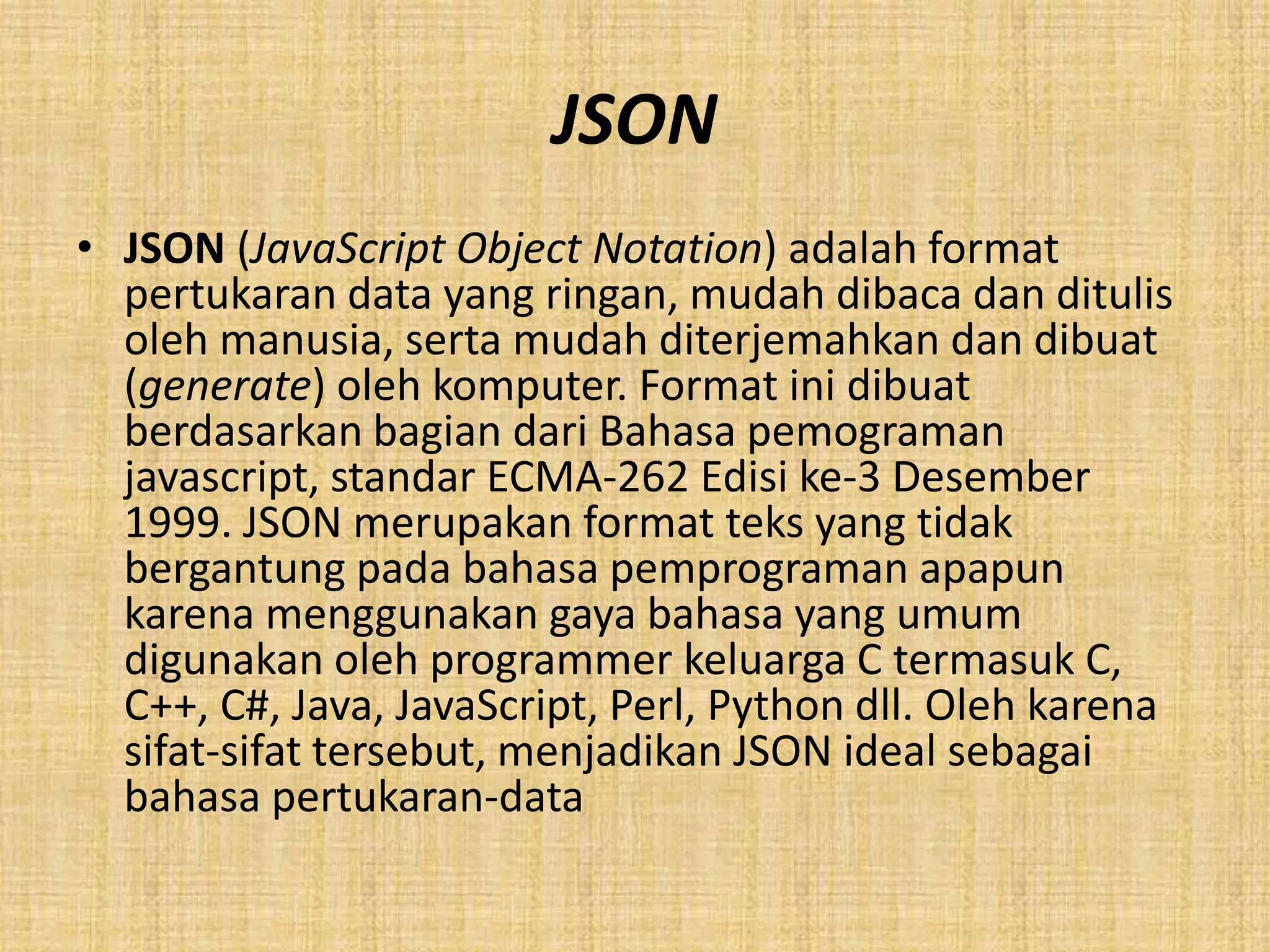 JSON
• JSON (JavaScript Object Notation) adalah format
pertukaran data yang ringan, mudah dibaca dan ditulis
oleh manusia, serta mudah diterjemahkan dan dibuat
(generate) oleh komputer. Format ini dibuat
berdasarkan bagian dari Bahasa pemograman
javascript, standar ECMA-262 Edisi ke-3 Desember
1999. JSON merupakan format teks yang tidak
bergantung pada bahasa pemprograman apapun
karena menggunakan gaya bahasa yang umum
digunakan oleh programmer keluarga C termasuk C,
C++, C#, Java, JavaScript, Perl, Python dll. Oleh karena
sifat-sifat tersebut, menjadikan JSON ideal sebagai
bahasa pertukaran-data
 