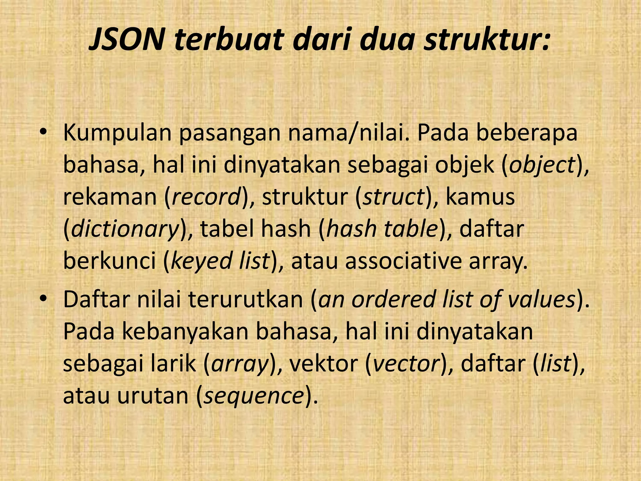 JSON terbuat dari dua struktur:
• Kumpulan pasangan nama/nilai. Pada beberapa
bahasa, hal ini dinyatakan sebagai objek (object),
rekaman (record), struktur (struct), kamus
(dictionary), tabel hash (hash table), daftar
berkunci (keyed list), atau associative array.
• Daftar nilai terurutkan (an ordered list of values).
Pada kebanyakan bahasa, hal ini dinyatakan
sebagai larik (array), vektor (vector), daftar (list),
atau urutan (sequence).
 