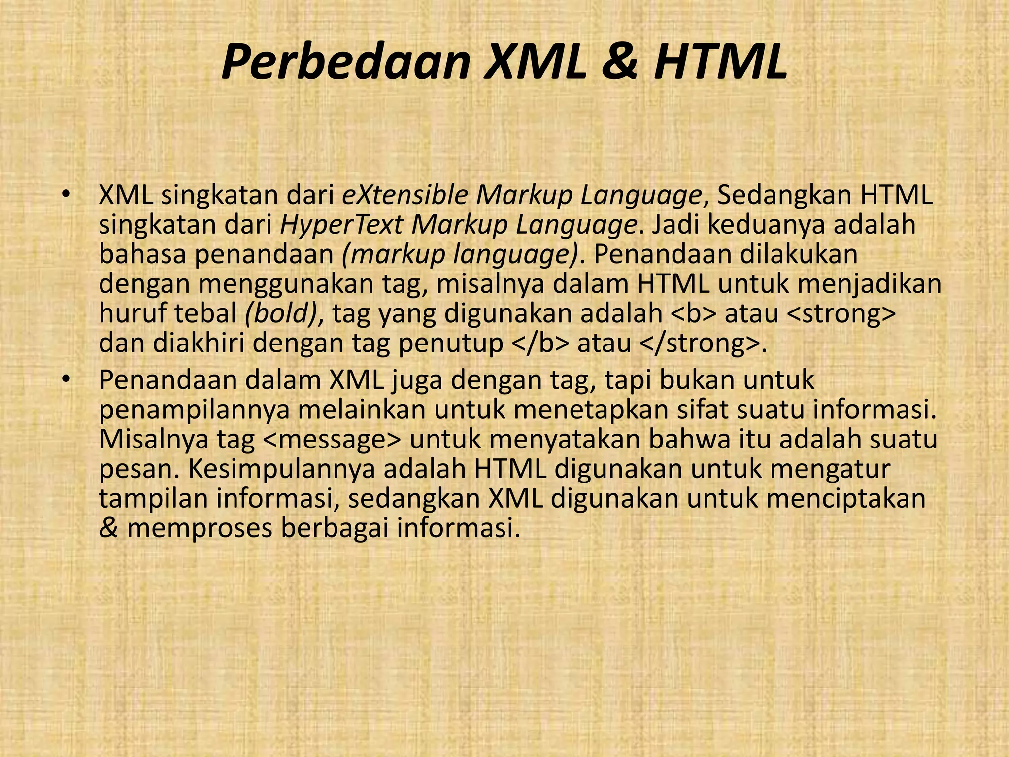 Perbedaan XML & HTML
• XML singkatan dari eXtensible Markup Language, Sedangkan HTML
singkatan dari HyperText Markup Language. Jadi keduanya adalah
bahasa penandaan (markup language). Penandaan dilakukan
dengan menggunakan tag, misalnya dalam HTML untuk menjadikan
huruf tebal (bold), tag yang digunakan adalah <b> atau <strong>
dan diakhiri dengan tag penutup </b> atau </strong>.
• Penandaan dalam XML juga dengan tag, tapi bukan untuk
penampilannya melainkan untuk menetapkan sifat suatu informasi.
Misalnya tag <message> untuk menyatakan bahwa itu adalah suatu
pesan. Kesimpulannya adalah HTML digunakan untuk mengatur
tampilan informasi, sedangkan XML digunakan untuk menciptakan
& memproses berbagai informasi.
 