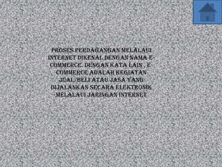 Proses perdagangan melalaui
internet dikenal dengan nama e-
 commerce. Dengan kata lain , e-
   commerce adalah kegiatan
    jual/beli atau jasa yang
 dijalankan secara elektronik
   melalaui jaringan internet
 