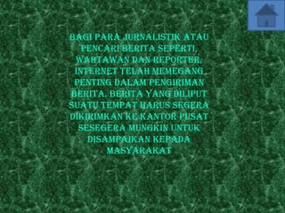 Bagi para jurnalistik atau
   pencari berita seperti,
 wartawan dan reporter,
 internet telah memegang
 penting dalam pengiriman
berita. Berita yang diliput
suatu tempat harus segera
dikirimkan ke kantor pusat
  sesegera mungkin untuk
    disampaikan kepada
        masyarakat
 