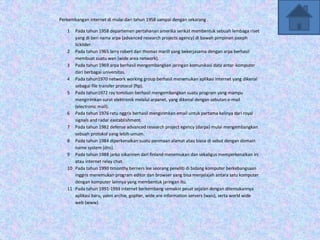 Perkembangan internet di mulai dari tahun 1958 sampai dengan sekarang .

   1  Pada tahun 1958 departemen pertahanan amerika serikat membentuk sebuah lembaga riset
      yang di beri nama arpa (advanced research projects agency) di bawah pimpinan joseph
      licklider.
   2 Pada tahun 1965 larry robert dan thomas marill yang bekerjasama dengan arpa berhasil
      membuat suatu wan (wide area network).
   3 Pada tahun 1969 arpa berhasil mengembangkan jaringan komunikasi data antar-komputer
      dari berbagai universitas.
   4 Pada tahun1970 network working group berhasil menemukan aplikasi internet yang dikenal
      sebagai file transfer protocol (ftp).
   5 Pada tahun1972 ray tomilson berhasil mengembangkan suatu program yang mampu
      mengirimkan surat elektronik melalui arpanet, yang dikenal dengan sebutan e-mail
      (electronic mail).
   6 Pada tahun 1976 ratu nggris berhasil mengirimkan email untuk pertama kalinya dari royal
      signals and radar eastablishment.
   7 Pada tahun 1982 defense advanced research project egency (darpa) mulai mengembangkan
      sebuah protokol yang lebih umum.
   8 Pada tahun 1984 diperkenalkan suatu penmaan alamat atau biasa di sebut dengan domain
      name system (dns).
   9 Pada tahun 1988 jarko oikarinen dari finland menemukan dan sekaligus memperkenalkan irc
      atau internet relay chat.
   10 Pada tahun 1990 timonthy berners lee seorang peneliti di bidang komputer berkebangsaan
      inggris menemukan program editor dan browser yang bisa menjelajah antara satu komputer
      dengan komputer lainnya yang membentuk jaringan itu.
   11 Pada tahun 1991-1993 internet berkembang semakin pesat sejalan dengan ditemukannya
      aplikasi baru, yakni archie, gopher, wide are information servers (wais), serta world wide
      web (www).
 