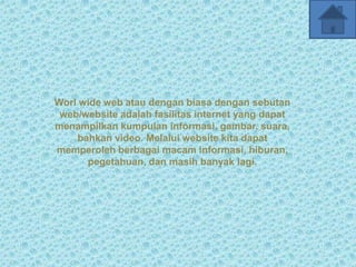 Worl wide web atau dengan biasa dengan sebutan
 web/website adalah fasilitas internet yang dapat
menampilkan kumpulan informasi, gambar, suara,
    bahkan video. Melalui website kita dapat
memperoleh berbagai macam informasi, hiburan,
      pegetahuan, dan masih banyak lagi.
 