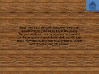 Email atau surat elektonik merupakan salah satu
   fasilitas internet yang paling bayak digunakan.
 Dengan fasilitas ini, kita dapat mengirim surat dari
dan ke pengguna internet di seluruh dunia. Kita juga
dapat menyertakan dokumen maupun gambar dalam
           surat elektonik yang kita kirimkan.
 