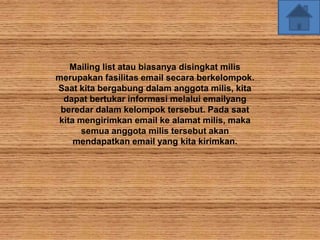 Mailing list atau biasanya disingkat milis
merupakan fasilitas email secara berkelompok.
Saat kita bergabung dalam anggota milis, kita
  dapat bertukar informasi melalui emailyang
 beredar dalam kelompok tersebut. Pada saat
kita mengirimkan email ke alamat milis, maka
     semua anggota milis tersebut akan
    mendapatkan email yang kita kirimkan.
 