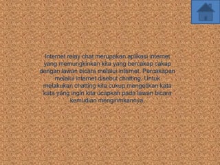 Internet relay chat merupakan aplikasi internet
 yang memungkinkan kita yang bercakap cakap
dengan lawan bicara melalui internet. Percakapan
      melalui internet disebut chatting. Untuk
 melakukan chatting kita cukup mengetikan kata
 kata yang ingin kita ucapkan pada lawan bicara
            kemudian mengirimkannya.
 