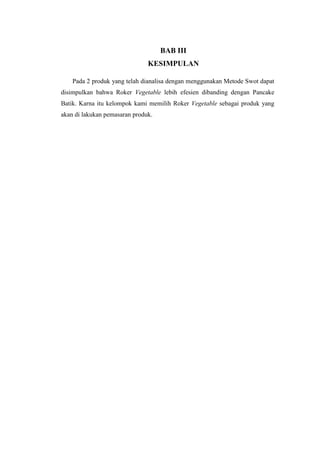 BAB III
                               KESIMPULAN

    Pada 2 produk yang telah dianalisa dengan menggunakan Metode Swot dapat
disimpulkan bahwa Roker Vegetable lebih efesien dibanding dengan Pancake
Batik. Karna itu kelompok kami memilih Roker Vegetable sebagai produk yang
akan di lakukan pemasaran produk.
 