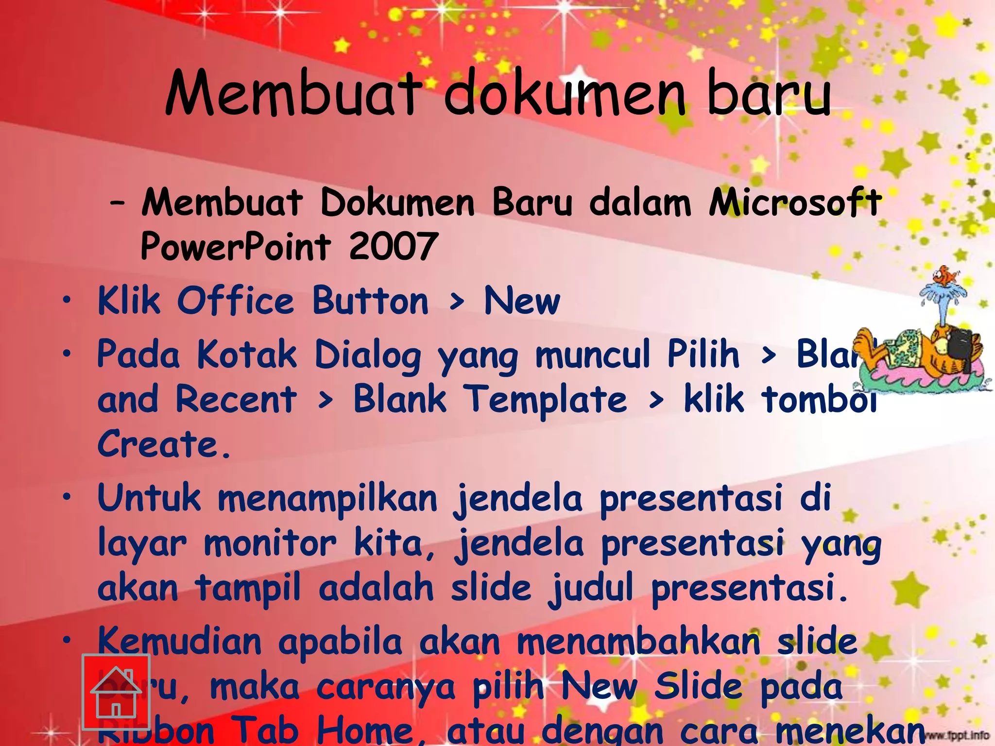 Membuat dokumen baru
     – Membuat Dokumen Baru dalam Microsoft
       PowerPoint 2007
•   Klik Office Button > New
•   Pada Kotak Dialog yang muncul Pilih > Blank
    and Recent > Blank Template > klik tombol
    Create.
•   Untuk menampilkan jendela presentasi di
    layar monitor kita, jendela presentasi yang
    akan tampil adalah slide judul presentasi.
•   Kemudian apabila akan menambahkan slide
    baru, maka caranya pilih New Slide pada
    Ribbon Tab Home, atau dengan cara menekan
 
