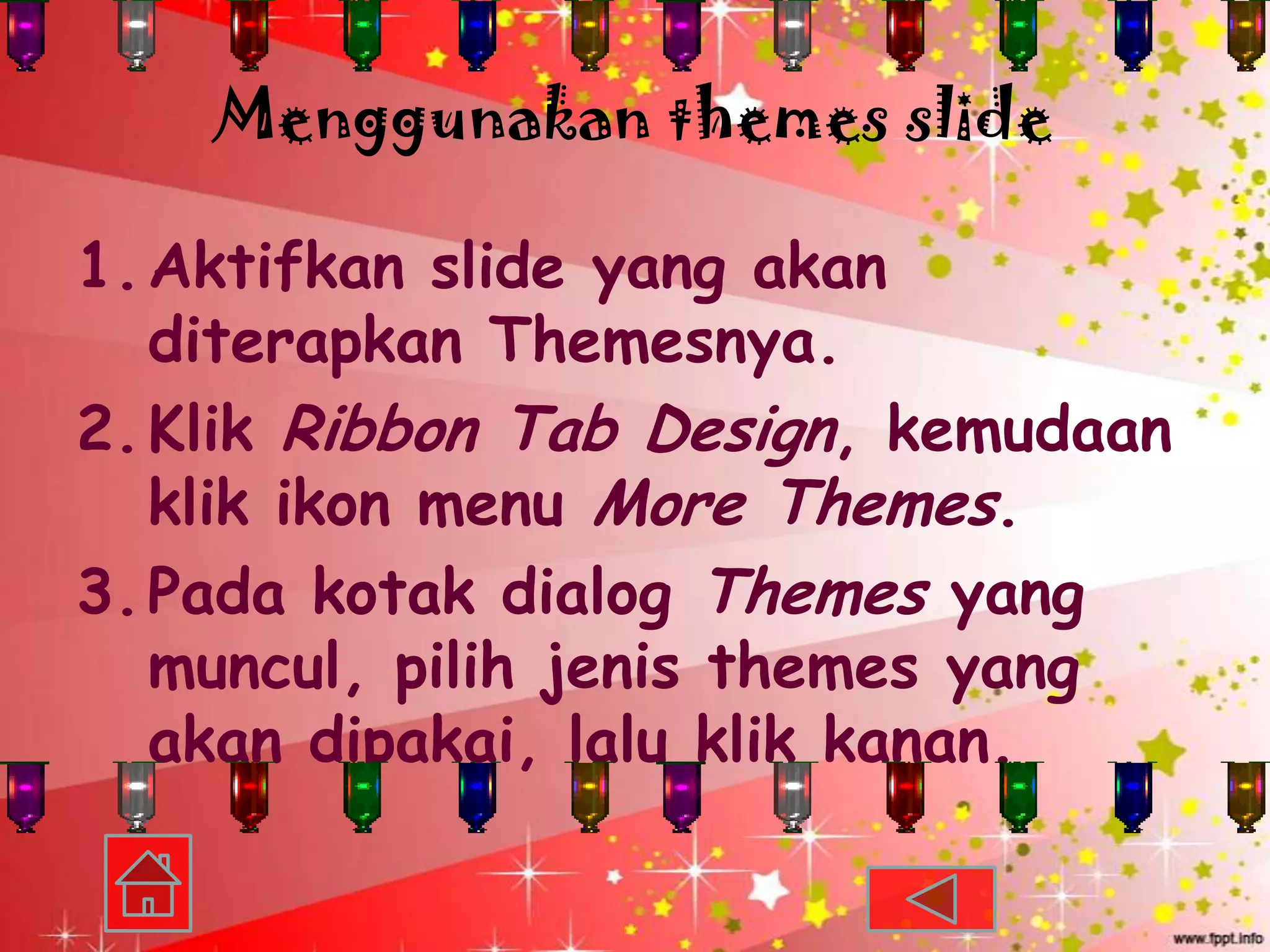 Menggunakan themes slide

1. Aktifkan slide yang akan
   diterapkan Themesnya.
2. Klik Ribbon Tab Design, kemudaan
   klik ikon menu More Themes.
3. Pada kotak dialog Themes yang
   muncul, pilih jenis themes yang
   akan dipakai, lalu klik kanan.
 