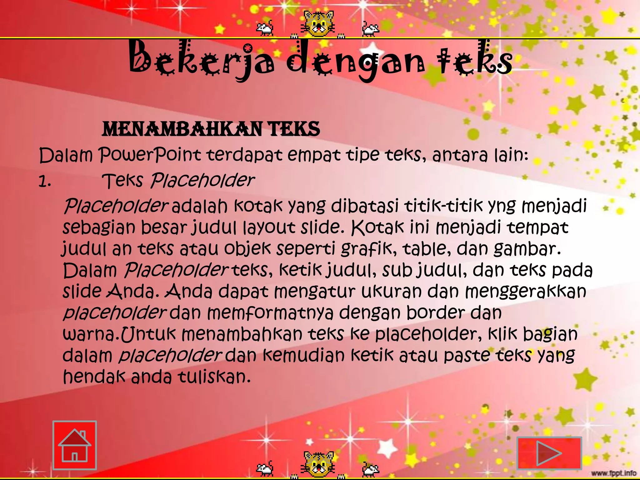 Bekerja dengan teks
       Menambahkan Teks
Dalam PowerPoint terdapat empat tipe teks, antara lain:
1.      Teks Placeholder
   Placeholder adalah kotak yang dibatasi titik-titik yng menjadi
   sebagian besar judul layout slide. Kotak ini menjadi tempat
   judul an teks atau objek seperti grafik, table, dan gambar.
   Dalam Placeholder teks, ketik judul, sub judul, dan teks pada
   slide Anda. Anda dapat mengatur ukuran dan menggerakkan
   placeholder dan memformatnya dengan border dan
   warna.Untuk menambahkan teks ke placeholder, klik bagian
   dalam placeholder dan kemudian ketik atau paste teks yang
   hendak anda tuliskan.
 