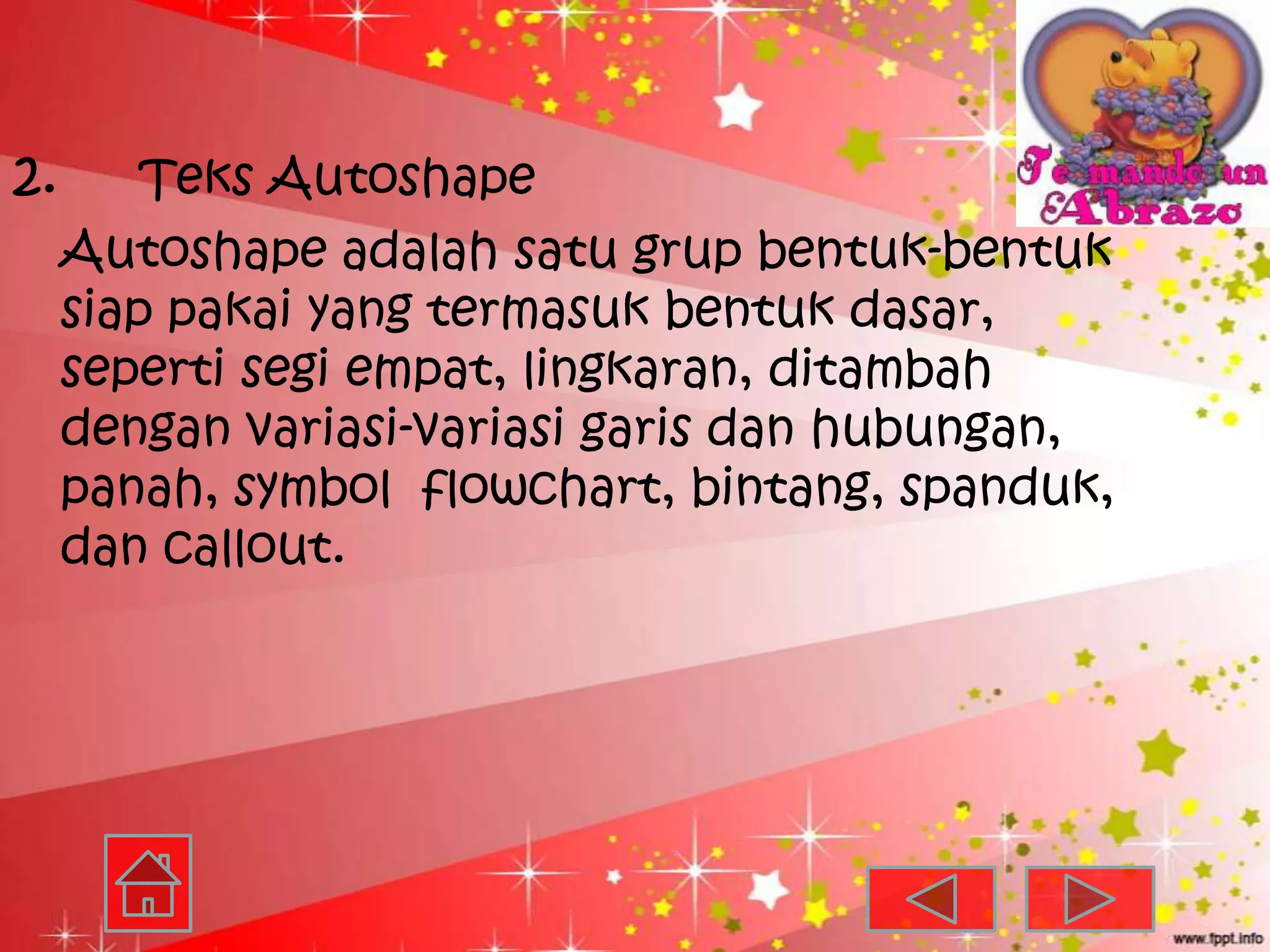2.       Teks Autoshape
     Autoshape adalah satu grup bentuk-bentuk
     siap pakai yang termasuk bentuk dasar,
     seperti segi empat, lingkaran, ditambah
     dengan variasi-variasi garis dan hubungan,
     panah, symbol flowchart, bintang, spanduk,
     dan callout.
 