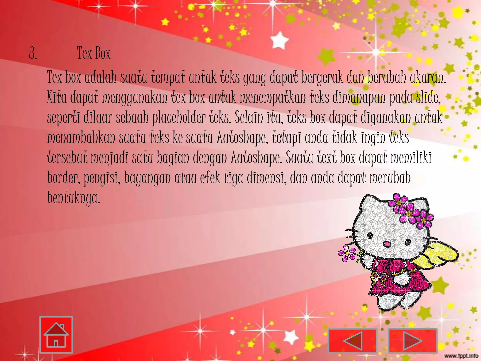 3.         Tex Box
     Tex box adalah suatu tempat untuk teks yang dapat bergerak dan berubah ukuran.
     Kita dapat menggunakan tex box untuk menempatkan teks dimanapun pada slide,
     seperti diluar sebuah placeholder teks. Selain itu, teks box dapat digunakan untuk
     menambahkan suatu teks ke suatu Autoshape, tetapi anda tidak ingin teks
     tersebut menjadi satu bagian dengan Autoshape. Suatu text box dapat memiliki
     border, pengisi, bayangan atau efek tiga dimensi, dan anda dapat merubah
     bentuknya.
 